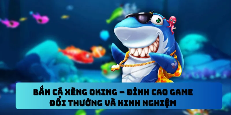 Bắn Cá Xèng OKING – Đỉnh Cao Game Đổi Thưởng Và Kinh Nghiệm